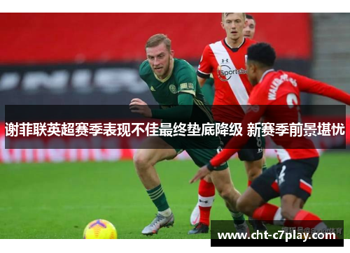 谢菲联英超赛季表现不佳最终垫底降级 新赛季前景堪忧