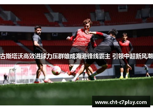 古斯塔沃高效进球力压群雄成海港锋线霸主 引领中超新风潮